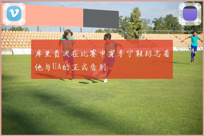 库里首次在比赛中穿李宁鞋标志着他与UA的正式告别