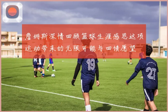 詹姆斯深情回顾篮球生涯感恩这项运动带来的无限可能与回馈愿望