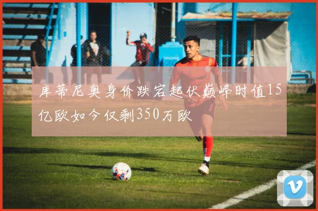 库蒂尼奥身价跌宕起伏巅峰时值15亿欧如今仅剩350万欧