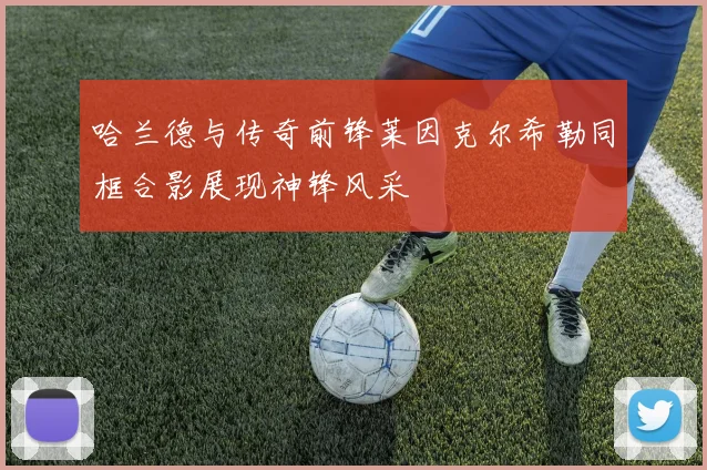 哈兰德与传奇前锋莱因克尔希勒同框合影展现神锋风采