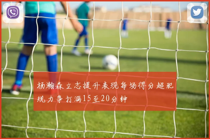 杨瀚森立志提升表现每场得分超犯规力争打满15至20分钟