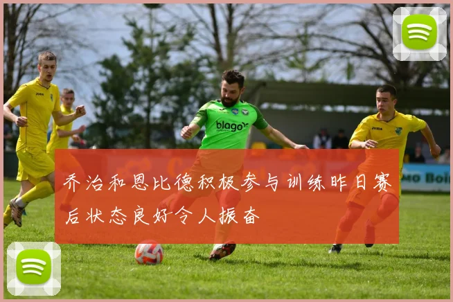 乔治和恩比德积极参与训练昨日赛后状态良好令人振奋