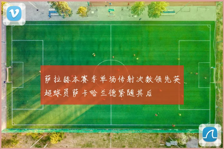 萨拉赫本赛季单场传射次数领先英超球员萨卡哈兰德紧随其后