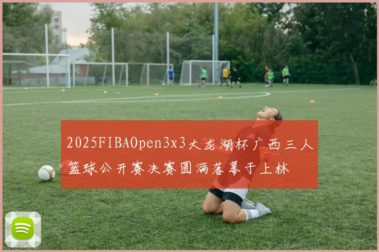 2025FIBAOpen3x3大龙湖杯广西三人篮球公开赛决赛圆满落幕于上林
