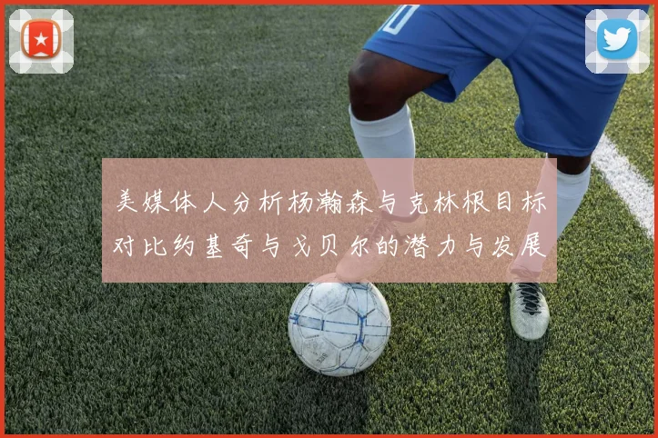 美媒体人分析杨瀚森与克林根目标对比约基奇与戈贝尔的潜力与发展方向