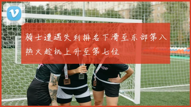 骑士遭遇失利排名下滑至东部第八热火趁机上升至第七位