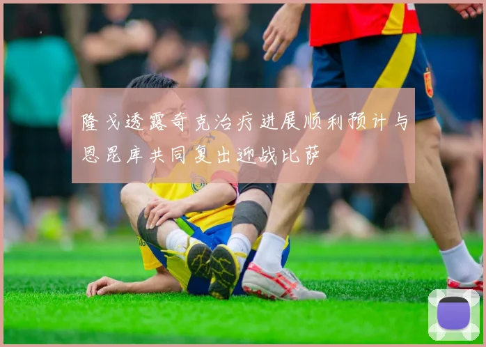 隆戈透露奇克治疗进展顺利预计与恩昆库共同复出迎战比萨