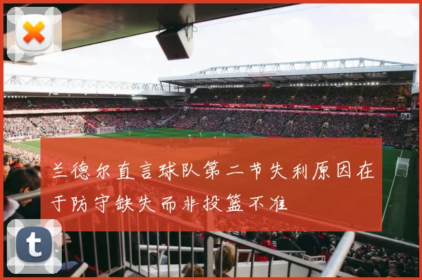 兰德尔直言球队第二节失利原因在于防守缺失而非投篮不准