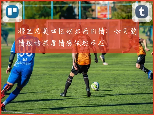 穆里尼奥回忆切尔西旧情：如同爱情般的深厚情感依然存在