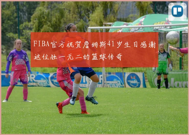 FIBA官方祝贺詹姆斯41岁生日感谢这位独一无二的篮球传奇