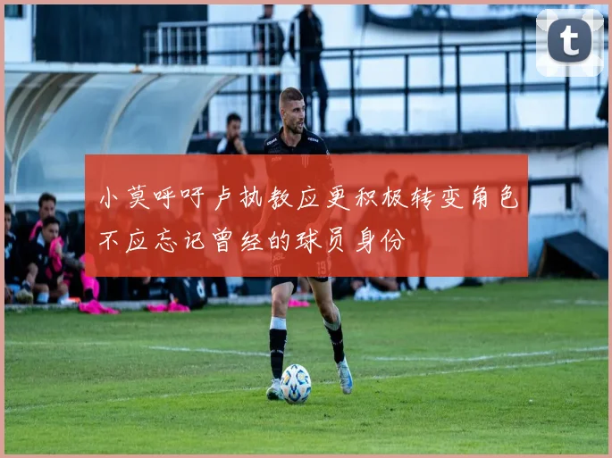 小莫呼吁卢执教应更积极转变角色不应忘记曾经的球员身份