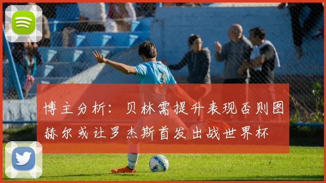 博主分析：贝林需提升表现否则图赫尔或让罗杰斯首发出战世界杯